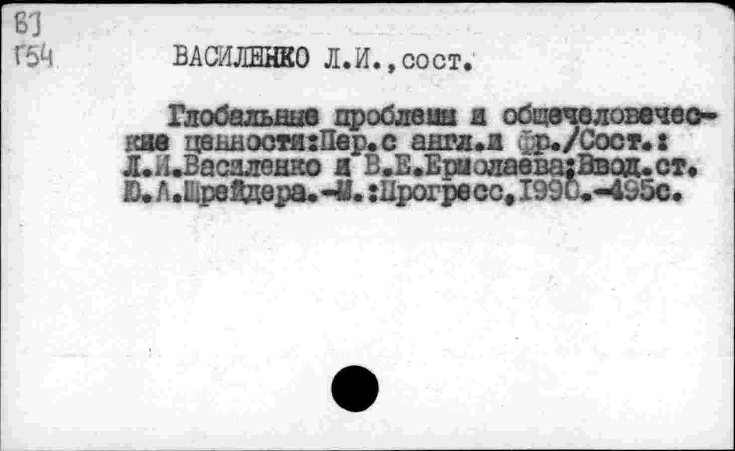 ﻿81
Г5й
ВАСИЛЕНКО Л.И.,сост.
Глобальные дроблены я общечвловечео-гше ценности :Пвр. с англ.и фр./Сост.: Л.и»Васдленко я Б.Е.Ер1олавва:Ввод.ст. Ю» А.ШреЯдера.*М» :Ирогресс, 199и««495с.